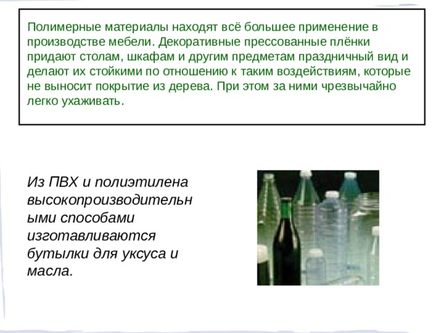 Полимерные материалы находят всё большее применение в производстве мебели. Декоративные прессованные плёнки придают столам, шкафам и другим предметам праздничный вид и делают их стойкими по отношению к таким воздействиям, которые не выносит покрытие из дерева. При этом за ними чрезвычайно легко ухаживать. Из ПВХ и полиэтилена высокопроизводительными способами изготавливаются бутылки для уксуса и масла.  