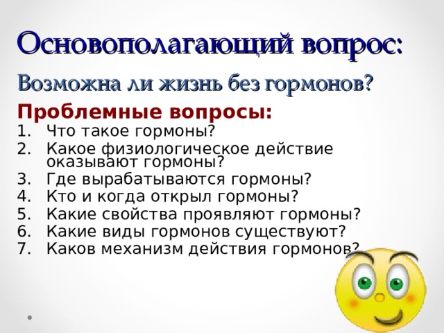 Основополагающий вопрос:  Возможна ли жизнь без гормонов? Проблемные вопросы: Что такое гормоны? Какое физиологическое действие оказывают гормоны? Где вырабатываются гормоны? Кто и когда открыл гормоны? Какие свойства проявляют гормоны? Какие виды гормонов существуют? Каков механизм действия гормонов? 