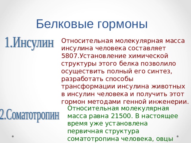 Белковые гормоны Относительная молекулярная масса инсулина человека составляет 5807.Установление химической структуры этого белка позволило осуществить полный его синтез, разработать способы трансформации инсулина животных в инсулин человека и получить этот гормон методами генной инженерии. Относительная молекулярная масса равна 21500. В настоящее время уже установлена первичная структура соматотропина человека, овцы и быка. 