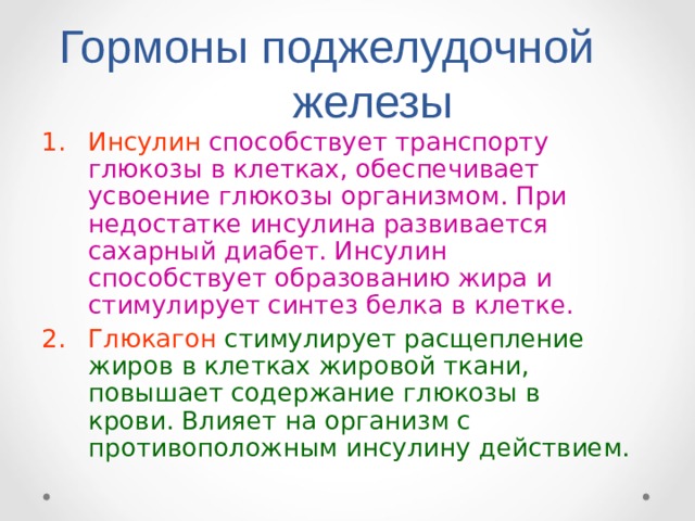 Гормоны поджелудочной железы Инсулин способствует транспорту глюкозы в клетках, обеспечивает усвоение глюкозы организмом. При недостатке инсулина развивается сахарный диабет. Инсулин способствует образованию жира и стимулирует синтез белка в клетке. Глюкагон  стимулирует расщепление жиров в клетках жировой ткани, повышает содержание глюкозы в крови. Влияет на организм с противоположным инсулину действием. 