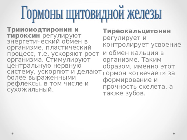 Трииоиодтиронин и тироксин регулируют энергетический обмен в организме, пластический процесс, т.е. ускоряют рост организма. Стимулируют центральную нервную систему, ускоряют и делают более выраженными рефлексы, в том числе и сухожильный. Тиреокальцитонин регулирует и контролирует усвоение и обмен кальция в организме. Таким образом, именно этот гормон «отвечает» за формирование и прочность скелета, а также зубов. 
