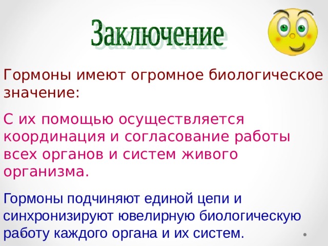 Гормоны имеют огромное биологическое значение: С их помощью осуществляется координация и согласование работы всех органов и систем живого организма. Гормоны подчиняют единой цепи и синхронизируют ювелирную биологическую работу каждого органа и их систем. 