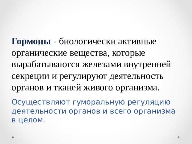 Гормоны - биологически активные органические вещества, которые вырабатываются железами внутренней секреции и регулируют деятельность органов и тканей живого организма. Осуществляют гуморальную регуляцию деятельности органов и всего организма в целом. 