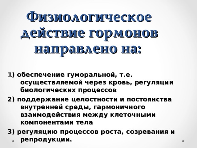 Физиологическое действие гормонов направлено на:  1 ) обеспечение гуморальной, т.е. осуществляемой через кровь, регуляции биологических процессов 2) поддержание целостности и постоянства внутренней среды, гармоничного взаимодействия между клеточными компонентами тела 3) регуляцию процессов роста, созревания и репродукции. 