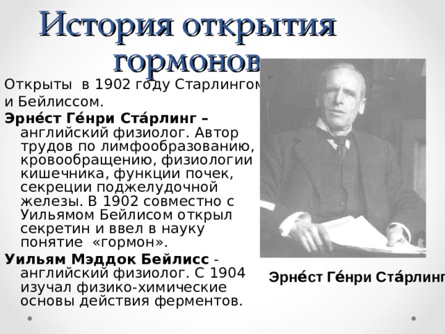 История открытия гормонов Открыты в 1902 году Старлингом и Бейлиссом. Эрне́ст Ге́нри Ста́рлинг – английский физиолог. Автор трудов по лимфообразованию, кровообращению, физиологии кишечника, функции почек, секреции поджелудочной железы. В 1902 совместно с Уильямом Бейлисом открыл секретин и ввел в науку понятие «гормон». Уильям Мэддок Бейлисс - английский физиолог. С 1904 изучал физико-химические основы действия ферментов. Эрне́ст Ге́нри Ста́рлинг 