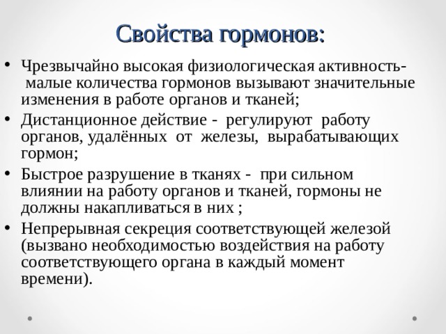 Свойства гормонов: Чрезвычайно высокая физиологическая активность- малые количества гормонов вызывают значительные изменения в работе органов и тканей; Дистанционное действие - регулируют работу органов, удалённых от железы, вырабатывающих гормон; Быстрое разрушение в тканях - при сильном влиянии на работу органов и тканей, гормоны не должны накапливаться в них ; Непрерывная секреция соответствующей железой (вызвано необходимостью воздействия на работу соответствующего органа в каждый момент времени).  