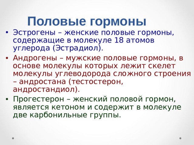 Половые гормоны Эстрогены – женские половые гормоны, содержащие в молекуле 18 атомов углерода (Эстрадиол). Андрогены – мужские половые гормоны, в основе молекулы которых лежит скелет молекулы углеводорода сложного строения – андростана (тестостерон, андростандиол). Прогестерон – женский половой гормон, является кетоном и содержит в молекуле две карбонильные группы.  