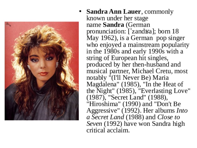 Sandra Ann Lauer , commonly known under her stage name  Sandra  (German pronunciation: [ˈzandʁa]; born 18 May 1962), is a German pop singer who enjoyed a mainstream popularity in the 1980s and early 1990s with a string of European hit singles, produced by her then-husband and musical partner, Michael Cretu, most notably 