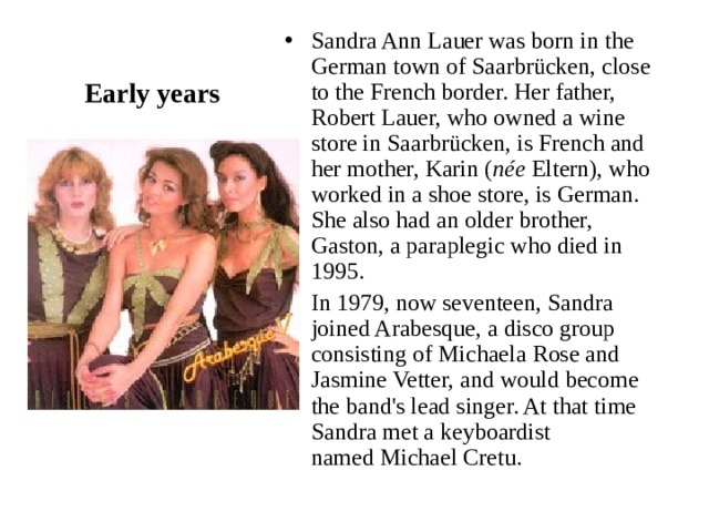 Sandra Ann Lauer was born in the German town of Saarbrücken, close to the French border. Her father, Robert Lauer, who owned a wine store in Saarbrücken, is French and her mother, Karin ( née  Eltern), who worked in a shoe store, is German. She also had an older brother, Gaston, a paraplegic who died in 1995. In 1979, now seventeen, Sandra joined Arabesque, a disco group consisting of Michaela Rose and Jasmine Vetter, and would become the band's lead singer. At that time Sandra met a keyboardist named Michael Cretu. Early years 