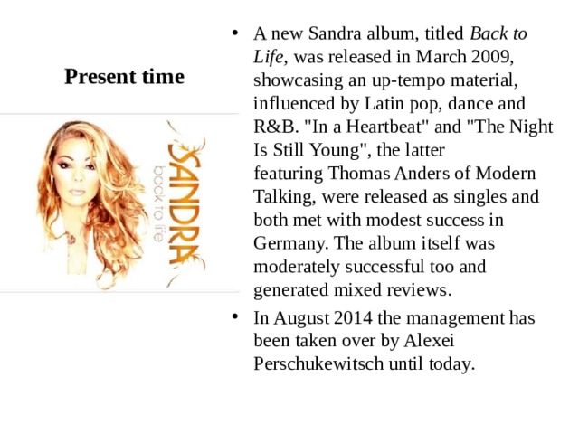 Present time A new Sandra album, titled  Back to Life , was released in March 2009, showcasing an up-tempo material, influenced by Latin pop, dance and R&B. 