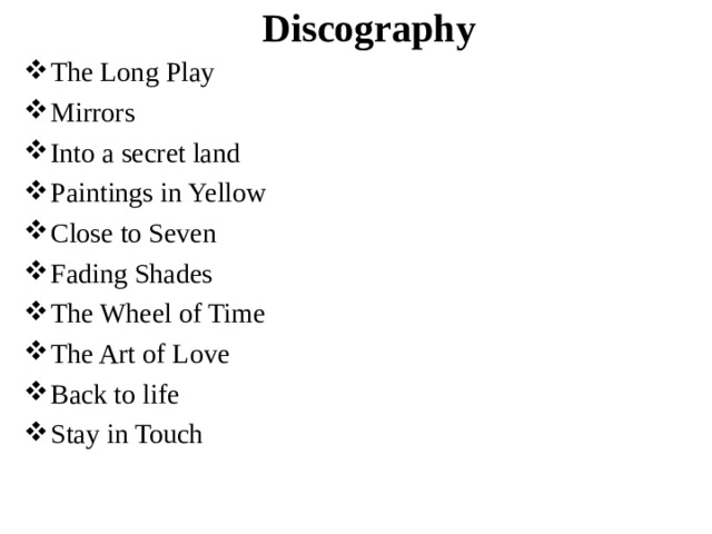 Discography The Long Play Mirrors Into a secret land Paintings in Yellow Close to Seven Fading Shades The Wheel of Time The Art of Love Back to life Stay in Touch 