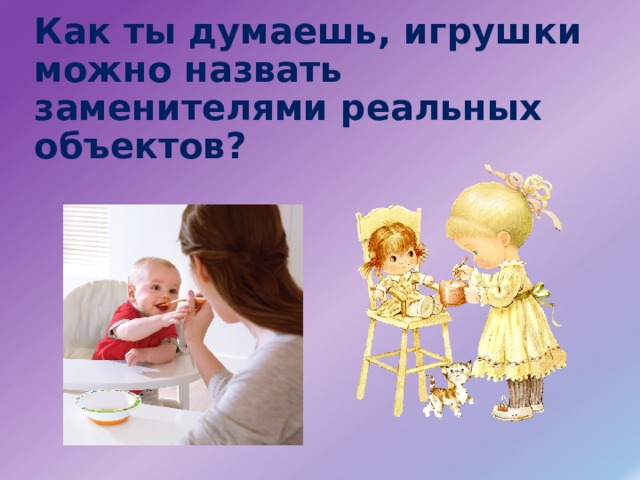 Как ты думаешь, игрушки можно назвать заменителями реальных объектов? 