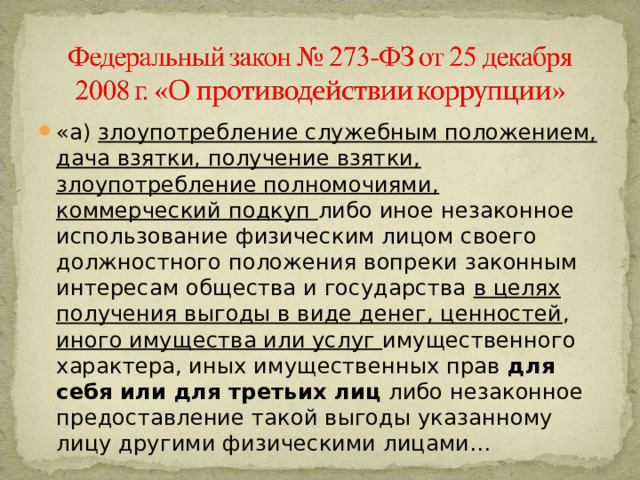 «а) злоупотребление служебным положением, дача взятки, получение взятки, злоупотребление полномочиями, коммерческий подкуп либо иное незаконное использование физическим лицом своего должностного положения вопреки законным интересам общества и государства в целях получения выгоды в виде денег, ценностей , иного имущества или услуг имущественного характера, иных имущественных прав для себя или для третьих лиц либо незаконное предоставление такой выгоды указанному лицу другими физическими лицами… 