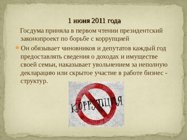 1 июня 2011 года  Госдума приняла в первом чтении президентский законопроект по борьбе с коррупцией Он обязывает чиновников и депутатов каждый год предоставлять сведения о доходах и имуществе своей семьи, наказывает увольнением за неполную декларацию или скрытое участие в работе бизнес - структур.  
