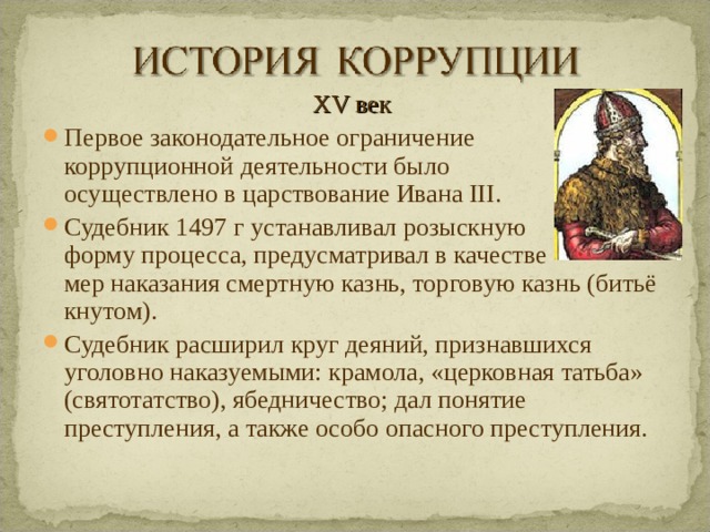 XV век Первое законодательное ограничение коррупционной деятельности было осуществлено в царствование Ивана III. Судебник 1497 г устанавливал розыскную форму процесса, предусматривал в качестве мер наказания смертную казнь, торговую казнь (битьё кнутом). Судебник расширил круг деяний, признавшихся уголовно наказуемыми: крамола, «церковная татьба» (святотатство), ябедничество; дал понятие преступления, а также особо опасного преступления.  