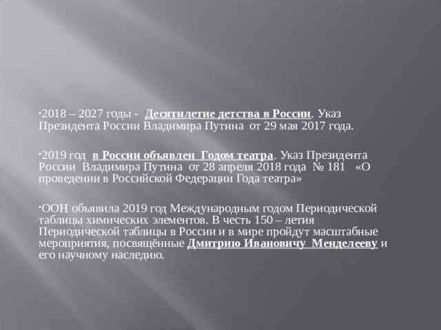 2018 – 2027 годы -   Десятилетие детства в России . Указ Президента России Владимира Путина  от 29 мая 2017 года.  2019 год   в России объявлен  Годом театра . Указ Президента России  Владимира Путина  от 28 апреля 2018 года  № 181   «О проведении в Российской Федерации Года театра»  ООН объявила 2019 год Международным годом Периодической таблицы химических элементов. В честь 150 – летия Периодической таблицы в России и в мире пройдут масштабные мероприятия, посвящённые  Дмитрию Ивановичу  Менделееву  и его научному наследию. 