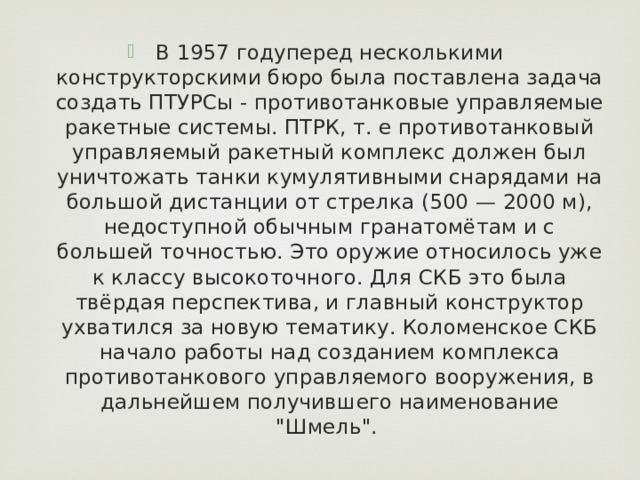 В 1957 годуперед несколькими конструкторскими бюро была поставлена задача создать ПТУРСы - противотанковые управляемые ракетные системы. ПТРК, т. е противотанковый управляемый ракетный комплекс должен был уничтожать танки кумулятивными снарядами на большой дистанции от стрелка (500 — 2000 м), недоступной обычным гранатомётам и с большей точностью. Это оружие относилось уже к классу высокоточного. Для СКБ это была твёрдая перспектива, и главный конструктор ухватился за новую тематику. Коломенское СКБ начало работы над созданием комплекса противотанкового управляемого вооружения, в дальнейшем получившего наименование 