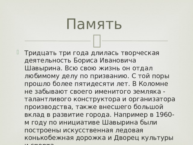 Память Тридцать три года длилась творческая деятельность Бориса Ивановича Шавырина. Всю свою жизнь он отдал любимому делу по призванию. С той поры прошло более пятидесяти лет. В Коломне не забывают своего именитого земляка - талантливого конструктора и организатора производства, также внесшего большой вклад в развитие города. Например в 1960-м году по инициативе Шавырина были построены искусственная ледовая конькобежная дорожка и Дворец культуры и спорта. 