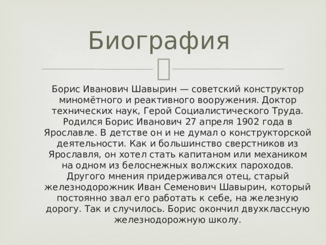 Биография Борис Иванович Шавырин — советский конструктор миномётного и реактивного вооружения. Доктор технических наук, Герой Социалистического Труда. Родился Борис Иванович 27 апреля 1902 года в Ярославле. В детстве он и не думал о конструкторской деятельности. Как и большинство сверстников из Ярославля, он хотел стать капитаном или механиком на одном из белоснежных волжских пароходов. Другого мнения придерживался отец, старый железнодорожник Иван Семенович Шавырин, который постоянно звал его работать к себе, на железную дорогу. Так и случилось. Борис окончил двухклассную железнодорожную школу. 