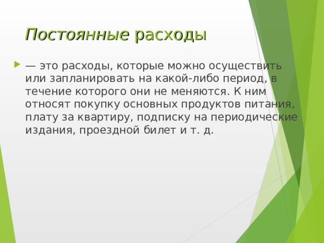 Постоянные расходы — это расходы, которые можно осуществить или запланировать на какой-либо период, в течение которого они не меняются. К ним относят покупку основных продуктов питания, плату за квартиру, подписку на периодические издания, проездной билет и т. д. 