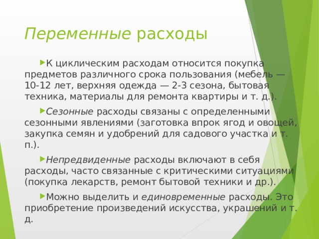 Переменные расходы К циклическим расходам относится покупка предметов различного срока пользования (мебель — 10-12 лет, верхняя одежда — 2-3 сезона, бытовая техника, материалы для ремонта квартиры и т. д.). Сезонные расходы связаны с определенными сезонными явлениями (заготовка впрок ягод и овощей, закупка семян и удобрений для садового участка и т. п.). Непредвиденные расходы включают в себя расходы, часто связанные с критическими ситуациями (покупка лекарств, ремонт бытовой техники и др.). Можно выделить и единовременные расходы. Это приобретение произведений искусства, украшений и т. д.  