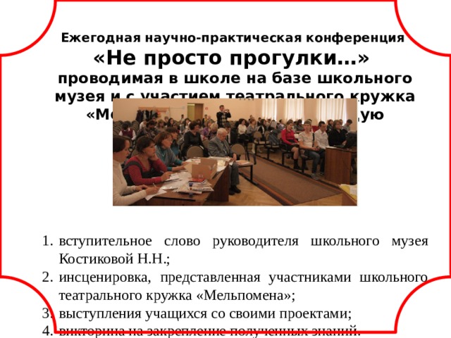 Ежегодная научно-практическая конференция «Не просто прогулки…» проводимая в школе на базе школьного музея и с участием театрального кружка «Мельпомена» имеет следующую структуру:      вступительное слово руководителя школьного музея Костиковой Н.Н.; инсценировка, представленная участниками школьного театрального кружка «Мельпомена»; выступления учащихся со своими проектами; викторина на закрепление полученных знаний. программа конференции. docx