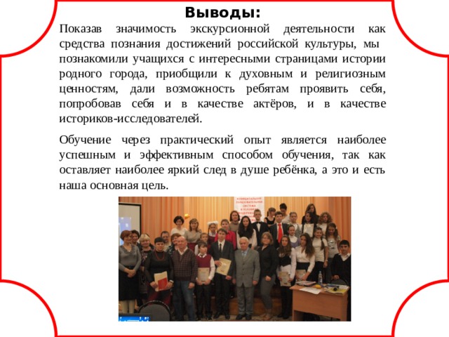 Выводы: Показав значимость экскурсионной деятельности как средства познания достижений российской культуры, мы познакомили учащихся с интересными страницами истории родного города, приобщили к духовным и религиозным ценностям, дали возможность ребятам проявить себя, попробовав себя и в качестве актёров, и в качестве историков-исследователей. Обучение через практический опыт является наиболее успешным и эффективным способом обучения, так как оставляет наиболее яркий след в душе ребёнка, а это и есть наша основная цель.