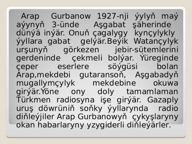  Arap Gurbanow 1927-nji ý yly ň ma ý a ý yny ň 3- ü nde A ş gabat şä herinde d ü n ýä i n ýä r. Onu ň  ç agalygy kyn ç ylykly ý yllara gabat gel ýä r.Be ý ik Watan ç ylyk ur ş uny ň  gö rkezen jebir-s ü temlerini gerdeninde ç ekmeli bol ý ar. Ýü reginde ç eper eserlere s öýgü si bolan Arap,mekdebi gutaranso ň , A ş gabady ň mugallym ç ylyk mekdebine okuwa gir ýä r. Ýö ne ony doly tamamlaman T ü rkmen radiosyna i ş e gir ýä r.  Gazaply uru ş d ö wr ü n iň so ň ky ý yllarynda radio di ň le ý jiler Arap Gurbanowy ň  ç yky ş laryny okan habarlaryny yzygiderli di ň le ýä r ler . 