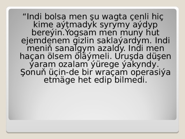  “ Indi bolsa men şu wagta çenli hiç kime aýtmadyk syrymy aýdyp bereýin.Ýogsam men muny hut ejemdenem gizlin saklaýardym.  Indi meniň sanalgym azaldy. Indi men haçan ölsem öläýmeli. Uruşda düşen ýaram ozalam ýürege ýakyndy . Şonuň üçin-de bir wraçam operasiýa etmäge het edip bilmedi. 