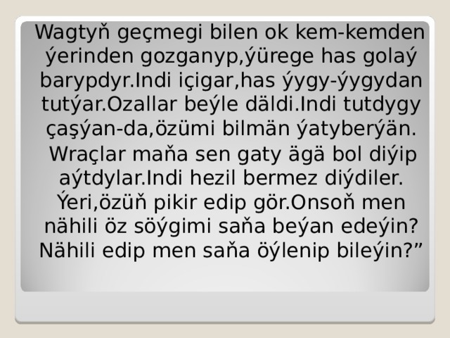 Wagtyň geçmegi bilen ok kem-kemden ýerinden gozganyp,ýürege has golaý barypdyr.Indi içigar,has ýygy-ýygydan tutýar.Ozallar beýle däldi.Indi tutdygy çaşýan-da,özümi bilmän ýatyberýän.  Wraçlar maňa sen gaty ägä bol diýip aýtdylar.Indi hezil bermez diýdiler.  Ýeri,özüň pikir edip gör.Onsoň men nähili öz söýgimi saňa beýan edeýin?Nähili edip men saňa öýlenip bileýin?” 