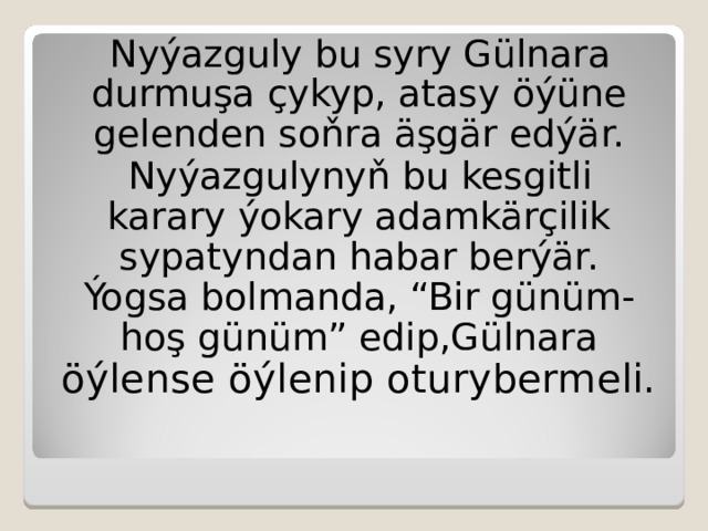 Nyýazguly bu syry Gülnara durmuşa çykyp, atasy  öýüne gelenden soňra äşgär edýär. Nyýazgulynyň bu kesgitli karary ýokary adamkärçilik sypatyndan habar berýär. Ýogsa bolmanda, “Bir günüm- hoş günüm” edip,Gülnara öýlense öýlenip oturybermeli. 