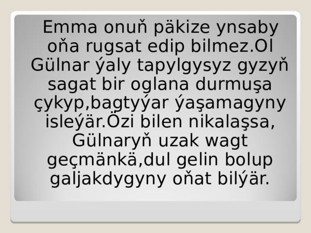 Emma onuň päkize ynsaby oňa rugsat edip bilmez .O l Gülnar ýaly tapylgysyz gyzyň sagat bir oglana durmuşa çykyp,bagtyýar ýaşamagyny isleýär.Özi bilen nikalaşsa, Gülnaryň uzak wagt geçmänkä,dul gelin bolup galjakdygyny oňat bilýär. 
