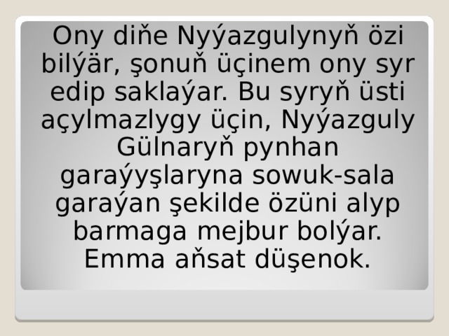 Ony diňe Nyýazgulynyň özi bilýär, şonuň üçinem ony syr edip saklaýar.  Bu syryň üsti açylmazlygy üçin,  Nyýazguly Gülnaryň pynhan garaýyşlaryna sowuk-sala garaýan şekilde özüni alyp barmaga mejbur bolýar.  Emma aňsat düşenok. 