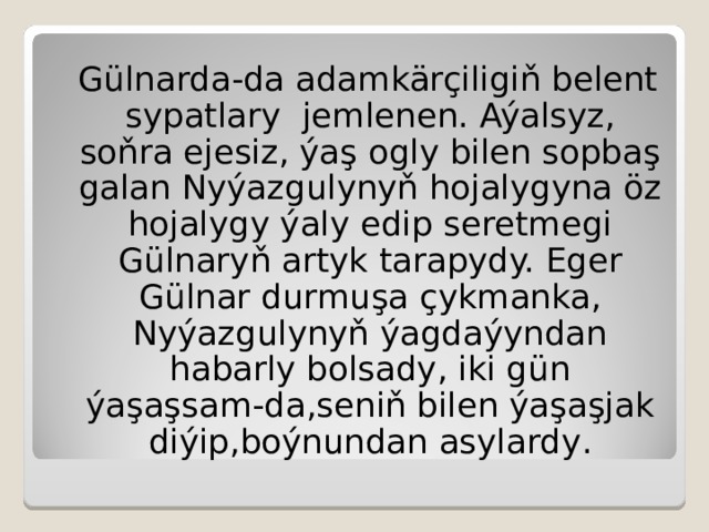 Gülnarda-da adamkärçiligiň belent sypatlary  jemlenen.  Aýalsyz, soňra ejesiz, ýaş ogly bilen sopbaş galan Nyýazgulynyň hojalygyna öz hojalygy ýaly edip seretmegi Gülnaryň artyk tarapydy. Eger Gülnar durmuşa çykmanka,  Nyýazgulynyň ýagdaýyndan habarly bolsady, iki gün ýaşaşsam-da,seniň bilen ýaşaşjak diýip,boýnundan asylardy . 