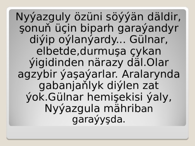 Nyýazguly özüni söýýän  däldir,  şonuň üçin biparh garaýandyr diýip oýlanýardy... Gülnar,  elbetde,durmuşa çykan ýigidinden närazy däl.Olar agzybir ýaşaýarlar.  Aralarynda gabanjaňlyk diýlen zat ýok.Gülnar hemişekisi ýaly,  Nyýazgula mährib an garaýyşda. 