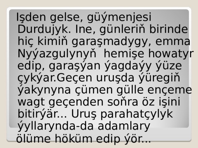 Işden gelse, güýmenjesi Durdujyk. Ine, günleriň birinde hiç kimiň garaşmadygy,  emma Nyýazgulynyň hemişe howatyr edip,  garaşýan ýagdaýy ýüze çykýar.Geçen uruşda ýüregiň ýakynyna çümen gülle ençeme wagt geçenden soňra öz işini bitirýär... Uruş parahatçylyk ýyllarynda-da adamlary ölüme höküm edip ýör...  