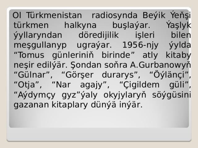 Ol Türkmenistan radiosynda Beýik Ýeňşi türkmen halkyna b uşlaýar . Ýaşlyk ýyllaryndan döredijilik işleri bilen meşgullanyp ugraýar . 1956-njy ýylda “ Tomus günleriniň birinde ” atly kitaby neşir edilýär . Şondan soňra A . Gurbanowyň “ Gülnar ”, “ Görşer durarys ”, “ Öýlänçi ”, “ Otja ”, “ Nar agajy ”, “ Çigildem güli ”, “ Aýdymçy gyz ” ýaly okyjylaryň söýgüsini gazanan kitaplary dünýä inýär . 
