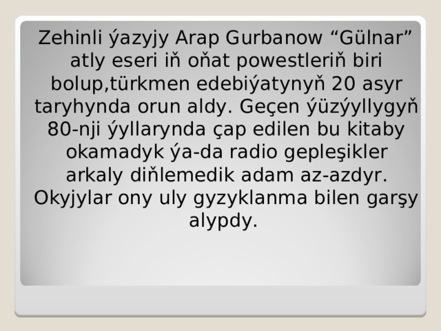 Zehinli ýazyjy Arap Gurbanow “ Gülnar ” atly eseri iň oňat powestleriň biri bolup , türkmen edebiýatynyň 20 asyr taryhynda orun aldy . Geçen ýüzýyllygyň 80-nji ýyllarynda çap edilen bu kitaby okamadyk ýa-da radio gepleşikler arkaly diňlemedik adam az-azdyr . Okyjylar ony uly gyzyklanma bilen garşy alypdy .  