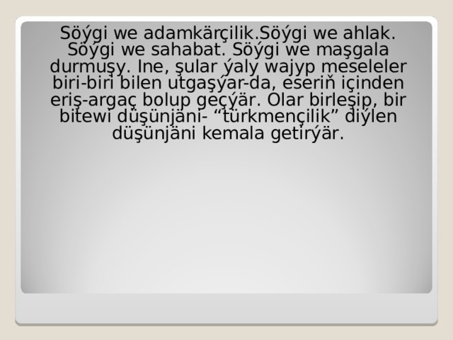 Söýgi we adamkärçilik . Söýgi we ahlak . Söýgi we sahabat . Söýgi we maşgala durmuşy . Ine , şular ýaly wajyp meseleler biri-biri bilen utgaşýar-da , eseriň içinden eriş-argaç bolup geçýär . Olar birleşip , bir bitewi düşünjäni- “ türkmençilik ” diýlen düşünjäni kemala getirýär . 