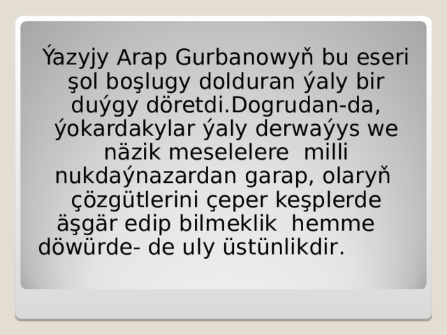Ýazyjy Arap Gurbanowyň bu eseri şol boşlugy dolduran ýaly bir duýgy döretdi.Dogrudan-da, ýokardakylar ýaly derwaýys we näzik meselelere milli nukdaýnazardan garap, olaryň çözgütlerini çeper keşplerde äşgär edip bilmeklik hemme  döwürde - de uly üstünlikdir . 