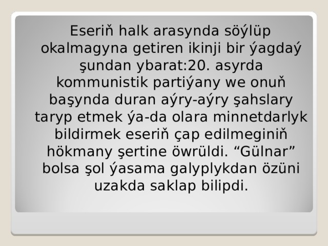 Eseriň halk arasynda söýlüp okalmagyna getiren ikinji bir ýagdaý şundan ybarat:20. asyrda kommunistik partiýany we onuň b a şynda duran aýry-aýry şahslary taryp etmek ýa-da olara minnetdarlyk bildirmek eseriň çap edilmeginiň hökmany şertine öwrüldi. “Gülnar” bolsa şol ýasama galyplykdan özüni uzakda saklap bilipdi. 
