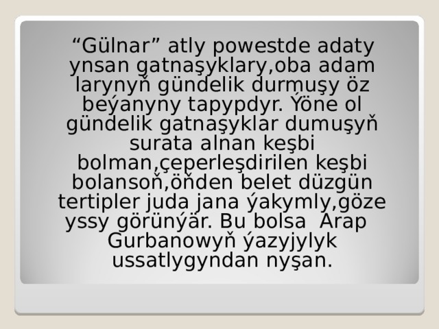 “ Gülnar”  atly powestde adaty ynsan gatnaşyklary, ob a adam larynyň gündelik durmuşy öz beýanyny tapypdyr. Ýöne ol gündelik gatnaşyklar dumuşyň surata alnan keşbi bolman,çeperleşdirilen keşbi bolansoň,öňden belet düzgün  tertipler juda jana ýakymly,göze yssy görünýär.  Bu bolsa Arap Gurbanowyň ýazyjylyk  ussatlygyndan nyşan. 