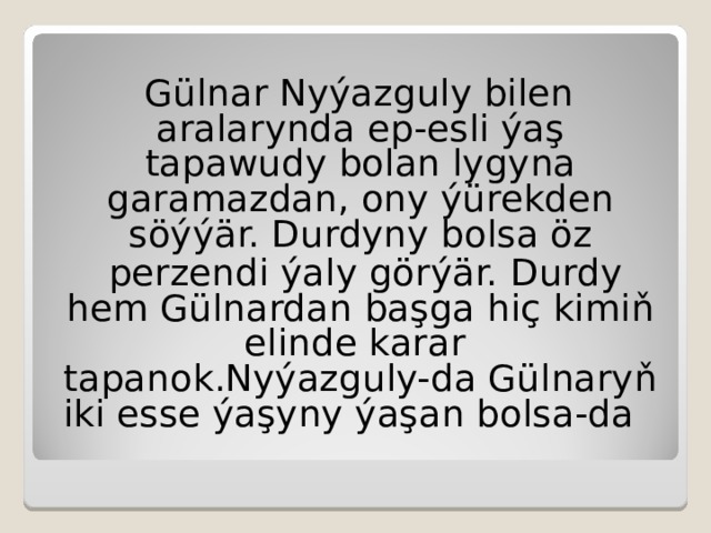 G ülnar Nyýazguly bilen aralarynda ep-esli ýaş tapawudy bolan lygyna garamazdan, ony ýürekden söýýär.  Durdyny bolsa öz  perzendi ýaly görýär.  Durdy hem Gülnardan başga hiç kimiň elinde karar  tapanok.Nyýazguly-da Gülnaryň iki esse ýaşyny ýaşan bolsa-da 