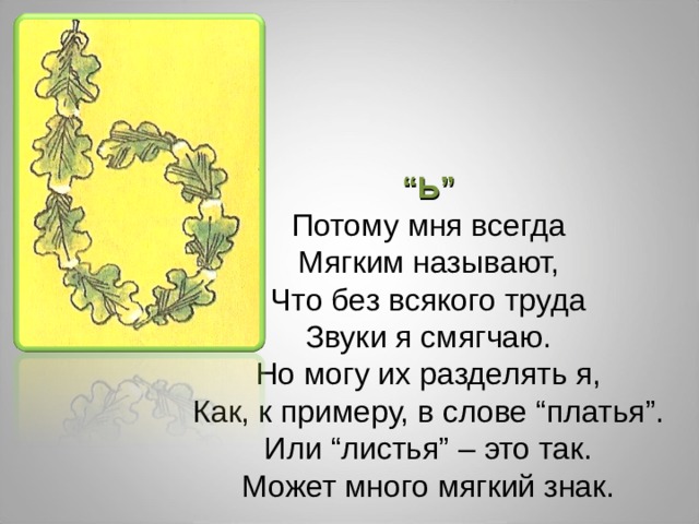 “ Ь” Потому мня всегда Мягким называют, Что без всякого труда Звуки я смягчаю. Но могу их разделять я, Как, к примеру, в слове “платья”. Или “листья” – это так. Может много мягкий знак. 