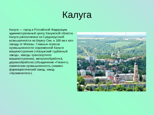 Калуга Калуга — город в Российской Федерации, административный центр Калужской области. Калуга расположена на Среднерусской возвышенности на берегу Оки, в 188 км к юго-западу от Москвы. Главные отрасли промышленности современной Калуги: машиностроение («Калужский турбинный завод», заводы транспортного машиностроения), металлообработка, деревообработка (объединение «Гигант»), химическая промышленность (химико-фармацевтический завод, завод «Аромасинтез»). 