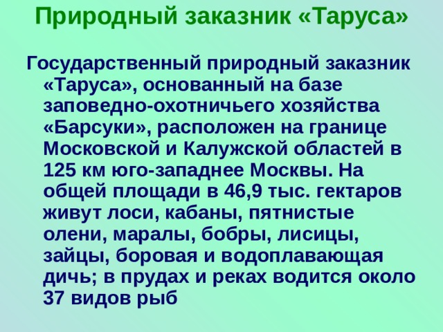 Природный заказник «Таруса»   Государственный природный заказник «Таруса», основанный на базе заповедно-охотничьего хозяйства «Барсуки», расположен на границе Московской и Калужской областей в 125 км юго-западнее Москвы. На общей площади в 46,9 тыс. гектаров живут лоси, кабаны, пятнистые олени, маралы, бобры, лисицы, зайцы, боровая и водоплавающая дичь; в прудах и реках водится около 37 видов рыб 