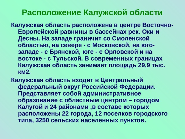 Расположение Калужской области Калужская область расположена в центре Восточно-Европейской равнины в бассейнах рек. Оки и Десны. На западе граничит со Смоленской областью, на севере - с Московской, на юго-западе - с Брянской, юге - с Орловской и на востоке - с Тульской. В современных границах Калужская область занимает площадь 29,9 тыс. км2. Калужская область входит в Центральный федеральный округ Российской Федерации. Представляет собой административное образование с областным центром – городом Калугой и 24 районами ,в составе которых расположены 22 города, 12 поселков городского типа, 3250 сельских населенных пунктов. 
