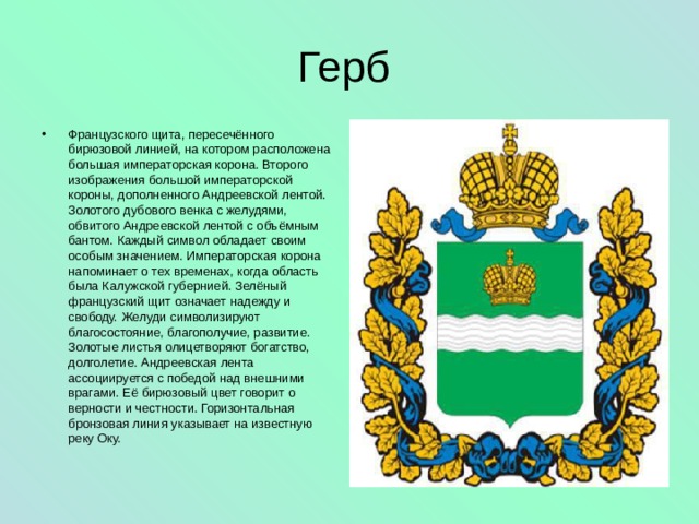 Герб Французского щита, пересечённого бирюзовой линией, на котором расположена большая императорская корона. Второго изображения большой императорской короны, дополненного Андреевской лентой. Золотого дубового венка с желудями, обвитого Андреевской лентой с объёмным бантом. Каждый символ обладает своим особым значением. Императорская корона напоминает о тех временах, когда область была Калужской губернией. Зелёный французский щит означает надежду и свободу. Желуди символизируют благосостояние, благополучие, развитие. Золотые листья олицетворяют богатство, долголетие. Андреевская лента ассоциируется с победой над внешними врагами. Её бирюзовый цвет говорит о верности и честности. Горизонтальная бронзовая линия указывает на известную реку Оку. 