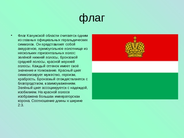 флаг Флаг Калужской области считается одним из главных официальных геральдических символов. Он представляет собой аккуратное, прямоугольное полотнище из нескольких горизонтальных полос: зелёной нижней полосы, бронзовой средней полосы, красной верхней полосы. Каждый оттенок имеет своё значение и толкование. Красный цвет символизирует мужество, героизм, храбрость. Бронзовый отождествляется с благородством, взаимоуважением. Зелёный цвет ассоциируется с надеждой, изобилием. На красной полосе изображена большая императорская корона. Соотношение длины к ширине 2:3. 