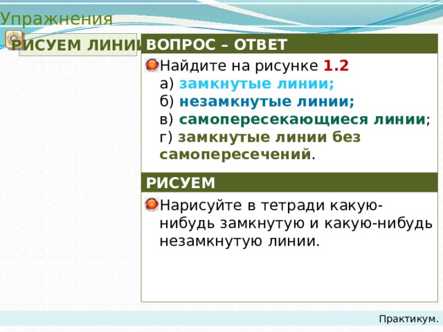 Упражнения  РИСУЕМ ЛИНИИ ВОПРОС – ОТВЕТ Найдите на рисунке 1.2   а) замкнутые линии;  б) незамкнутые линии;  в) самопересекающиеся линии ;  г) замкнутые линии без самопересечений . РИСУЕМ Нарисуйте в тетради какую-нибудь замкнутую и какую-нибудь незамкнутую линии. Практикум. 